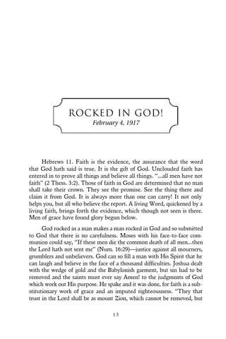 1 3
ROCKED IN GOD!
February 4, 1917
Hebrews 11. Faith is the evidence, the assurance that the word
that God hath said is true. It is the gift of God. Unclouded faith has
entered in to prove all things and believe all things. “...all men have not
faith” (2 Thess. 3:2). Those of faith in God are determined that no man
shall take their crown. They see the promise. See the thing there and
claim it from God. It is always more than one can carry! It not only
helps you, but all who believe the report. A living Word, quickened by a
living faith, brings forth the evidence, which though not seen is there.
Men of grace have found glory begun below.
God rocked in a man makes a man rocked in God and so submitted
to God that there is no carefulness. Moses with his face-to-face com-
munion could say, “If these men die the common death of all men...then
the Lord hath not sent me” (Num. 16:29)—justice against all mourners,
grumblers and unbelievers. God can so fill a man with His Spirit that he
can laugh and believe in the face of a thousand difficulties. Joshua dealt
with the wedge of gold and the Babylonish garment, but sin had to be
removed and the saints must ever say Amen! to the judgments of God
which work out His purpose. He spake and it was done, for faith is a sub-
stitutionary work of grace and an imputed righteousness. “They that
trust in the Lord shall be as mount Zion, which cannot be removed, but
 