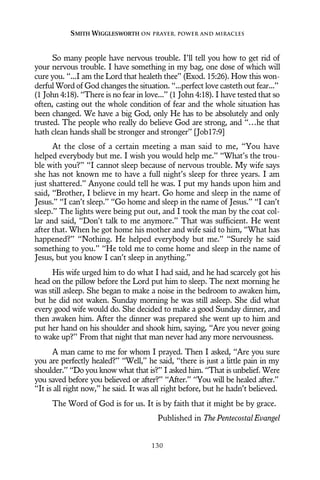 So many people have nervous trouble. I’ll tell you how to get rid of
your nervous trouble. I have something in my bag, one dose of which will
cure you. “...I am the Lord that healeth thee” (Exod. 15:26). How this won-
derful Word of God changes the situation. “...perfect love casteth out fear...”
(1 John 4:18). “There is no fear in love...” (1 John 4:18). I have tested that so
often, casting out the whole condition of fear and the whole situation has
been changed. We have a big God, only He has to be absolutely and only
trusted. The people who really do believe God are strong, and “…he that
hath clean hands shall be stronger and stronger” [Job17:9]
At the close of a certain meeting a man said to me, “You have
helped everybody but me. I wish you would help me.” “What’s the trou-
ble with you?” “I cannot sleep because of nervous trouble. My wife says
she has not known me to have a full night’s sleep for three years. I am
just shattered.” Anyone could tell he was. I put my hands upon him and
said, “Brother, I believe in my heart. Go home and sleep in the name of
Jesus.” “I can’t sleep.” “Go home and sleep in the name of Jesus.” “I can’t
sleep.” The lights were being put out, and I took the man by the coat col-
lar and said, “Don’t talk to me anymore.” That was sufficient. He went
after that. When he got home his mother and wife said to him, “What has
happened?” “Nothing. He helped everybody but me.” “Surely he said
something to you.” “He told me to come home and sleep in the name of
Jesus, but you know I can’t sleep in anything.”
His wife urged him to do what I had said, and he had scarcely got his
head on the pillow before the Lord put him to sleep. The next morning he
was still asleep. She began to make a noise in the bedroom to awaken him,
but he did not waken. Sunday morning he was still asleep. She did what
every good wife would do. She decided to make a good Sunday dinner, and
then awaken him. After the dinner was prepared she went up to him and
put her hand on his shoulder and shook him, saying, “Are you never going
to wake up?” From that night that man never had any more nervousness.
A man came to me for whom I prayed. Then I asked, “Are you sure
you are perfectly healed?” “Well,” he said, “there is just a little pain in my
shoulder.” “Do you know what that is?” I asked him. “That is unbelief. Were
you saved before you believed or after?” “After.” “You will be healed after.”
“It is all right now,” he said. It was all right before, but he hadn’t believed.
The Word of God is for us. It is by faith that it might be by grace.
Published in The Pentecostal Evangel
SMITH WIGGLESWORTH ON PRAYER, POWER AND MIRACLES
130
 
