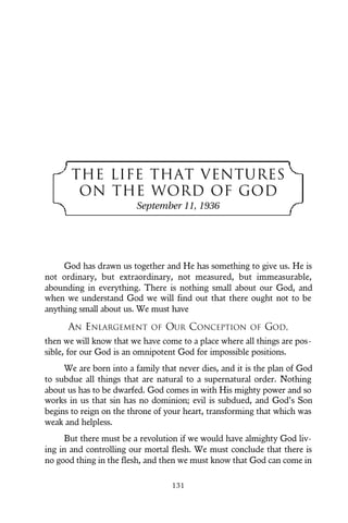 THE LIFE THAT VENTURES
ON THE WORD OF GOD
September 11, 1936
God has drawn us together and He has something to give us. He is
not ordinary, but extraordinary, not measured, but immeasurable,
abounding in everything. There is nothing small about our God, and
when we understand God we will find out that there ought not to be
anything small about us. We must have
AN ENLARGEMENT OF OUR CONCEPTION OF GOD,
then we will know that we have come to a place where all things are pos-
sible, for our God is an omnipotent God for impossible positions.
We are born into a family that never dies, and it is the plan of God
to subdue all things that are natural to a supernatural order. Nothing
about us has to be dwarfed. God comes in with His mighty power and so
works in us that sin has no dominion; evil is subdued, and God’s Son
begins to reign on the throne of your heart, transforming that which was
weak and helpless.
But there must be a revolution if we would have almighty God liv-
ing in and controlling our mortal flesh. We must conclude that there is
no good thing in the flesh, and then we must know that God can come in
131
 