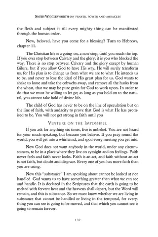 the flesh and subject it till every mighty thing can be manifested
through the human order.
Now, beloved, have you come for a blessing? Turn to Hebrews,
chapter 11.
The Christian life is a going-on, a non-stop, until you reach the top.
If you ever stop between Calvary and the glory, it is you who blocked the
way. There is no stop between Calvary and the glory except by human
failure, but if you allow God to have His way, He will surely transform
us, for His plan is to change us from what we are to what He intends us
to be, and never to lose the ideal of His great plan for us. God wants to
shake us loose and take the cobwebs away, and remove all the husks from
the wheat, that we may be pure grain for God to work upon. In order to
do that we must be willing to let go; as long as you hold on to the natu-
ral, you cannot take hold of divine life.
The child of God has never to be on the line of speculation but on
the line of faith, with audacity to prove that God is what He has prom-
ised to be. You will not get strong in faith until you
VENTURE ON THE IMPOSSIBLE.
If you ask for anything six times, five is unbelief. You are not heard
for your much speaking, but because you believe. If you pray round the
world, you will get into a whirlwind, and spoil every meeting you get into.
Now God does not want anybody in the world, under any circum-
stances, to be in a place where they live on eyesight and on feelings. Faith
never feels and faith never looks. Faith is an act, and faith without an act
is not faith, but doubt and disgrace. Every one of you has more faith than
you are using.
Now this “substance” I am speaking about cannot be looked at nor
handled. God wants us to have something greater than what we can see
and handle. It is declared in the Scriptures that the earth is going to be
melted with fervent heat and the heavens shall depart, but the Word will
remain, and this is substance. So we must know whether we are living in
substance that cannot be handled or living in the temporal, for every-
thing you can see is going to be moved, and that which you cannot see is
going to remain forever.
SMITH WIGGLESWORTH ON PRAYER, POWER AND MIRACLES
132
 