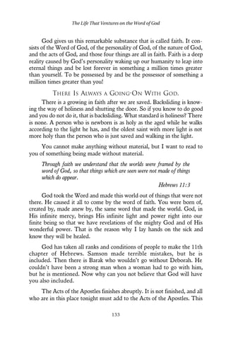 God gives us this remarkable substance that is called faith. It con-
sists of the Word of God, of the personality of God, of the nature of God,
and the acts of God, and those four things are all in faith. Faith is a deep
reality caused by God’s personality waking up our humanity to leap into
eternal things and be lost forever in something a million times greater
than yourself. To be possessed by and be the possessor of something a
million times greater than you!
THERE IS ALWAYS A GOING-ON WITH GOD.
There is a growing in faith after we are saved. Backsliding is know-
ing the way of holiness and shutting the door. So if you know to do good
and you do not do it, that is backsliding. What standard is holiness? There
is none. A person who is newborn is as holy as the aged while he walks
according to the light he has, and the oldest saint with more light is not
more holy than the person who is just saved and walking in the light.
You cannot make anything without material, but I want to read to
you of something being made without material.
Through faith we understand that the worlds were framed by the
word of God, so that things which are seen were not made of things
which do appear.
Hebrews 11:3
God took the Word and made this world out of things that were not
there. He caused it all to come by the word of faith. You were born of,
created by, made anew by, the same word that made the world. God, in
His infinite mercy, brings His infinite light and power right into our
finite being so that we have revelations of the mighty God and of His
wonderful power. That is the reason why I lay hands on the sick and
know they will be healed.
God has taken all ranks and conditions of people to make the 11th
chapter of Hebrews. Samson made terrible mistakes, but he is
included. Then there is Barak who wouldn’t go without Deborah. He
couldn’t have been a strong man when a woman had to go with him,
but he is mentioned. Now why can you not believe that God will have
you also included.
The Acts of the Apostles finishes abruptly. It is not finished, and all
who are in this place tonight must add to the Acts of the Apostles. This
The Life That Ventures on the Word of God
133
 