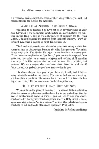 is a record of an incompletion, because when you get there you will find
you are among the Acts of the Apostles.
WATCH THAT NOBODY TAKES YOUR CROWN.
You have to be zealous. You have not to let anybody stand in your
way. Salvation is the beginning; sanctification is a continuation; the bap-
tism in the Holy Ghost is the enlargement of capacity for the risen
Christ. God comes along and inspires your thoughts and says, “Now go
forward, My child; it will be all right. Do not give in.”
The Lord may permit your tire to be punctured many a time, but
you must not be discouraged because the wind has gone out. You must
pump it up again. The life that He began cannot be taken away from you.
If you have an inspiration to “go forth,” you cannot be stopped. You
know you are called to an eternal purpose and nothing shall stand in
your way. It is His purpose that we shall be sanctified, purified, and
renewed. We are a people who have been raised from the dead, and if
Jesus comes, you go because you have resurrection in you.
The elders always had a good report because of faith, and if devas-
tating winds blow, it does not matter. The men of faith are not moved by
anything they see or hear. The man of faith does not live in time. He has
begun in eternity. He does not count on the things that are;
HE RELIES ON THE THINGS THAT ARE NOT.
We must be in the place of buoyancy. The man of faith is subject to
God, but never in subjection to the devil. He is not puffed up. No, he
lives in meekness and grows in grace. If you ask God to give you power,
you have fallen from grace. You have power after the Holy Ghost is come
upon you. Act in faith. Act in wisdom, “For it is God which worketh in
you both to will and to do of his good pleasure” (Phil. 2:13).
Published in RedemptionTidings
SMITH WIGGLESWORTH ON PRAYER, POWER AND MIRACLES
134
 