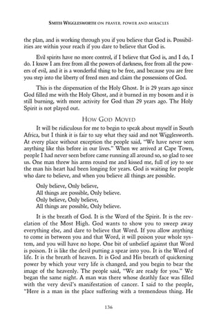 the plan, and is working through you if you believe that God is. Possibil-
ities are within your reach if you dare to believe that God is.
Evil spirits have no more control, if I believe that God is, and I do, I
do. I know I am free from all the powers of darkness, free from all the pow-
ers of evil, and it is a wonderful thing to be free, and because you are free
you step into the liberty of freed men and claim the possessions of God.
This is the dispensation of the Holy Ghost. It is 29 years ago since
God filled me with the Holy Ghost, and it burned in my bosom and it is
still burning, with more activity for God than 29 years ago. The Holy
Spirit is not played out.
HOW GOD MOVED
It will be ridiculous for me to begin to speak about myself in South
Africa, but I think it is fair to say what they said and not Wigglesworth.
At every place without exception the people said, “We have never seen
anything like this before in our lives.” When we arrived at Cape Town,
people I had never seen before came running all around so, so glad to see
us. One man threw his arms round me and kissed me, full of joy to see
the man his heart had been longing for years. God is waiting for people
who dare to believe, and when you believe all things are possible.
Only believe, Only believe,
All things are possible, Only believe.
Only believe, Only believe,
All things are possible, Only believe.
It is the breath of God. It is the Word of the Spirit. It is the rev-
elation of the Most High. God wants to show you to sweep away
everything else, and dare to believe that Word. If you allow anything
to come in between you and that Word, it will poison your whole sys-
tem, and you will have no hope. One bit of unbelief against that Word
is poison. It is like the devil putting a spear into you. It is the Word of
life. It is the breath of heaven. It is God and His breath of quickening
power by which your very life is changed, and you begin to bear the
image of the heavenly. The people said, “We are ready for you.” We
began the same night. A man was there whose deathly face was filled
with the very devil’s manifestation of cancer. I said to the people,
“Here is a man in the place suffering with a tremendous thing. He
SMITH WIGGLESWORTH ON PRAYER, POWER AND MIRACLES
136
 