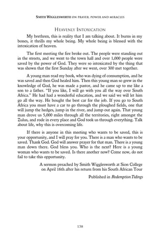 HEAVENLY INTOXICATION
My brethren, this is reality that I am talking about. It burns in my
bones, it thrills my whole being. My whole being is blessed with the
intoxication of heaven.
The first meeting the fire broke out. The people were standing out
in the streets, and we went to the town hall and over 1,000 people were
saved by the power of God. They were so intoxicated by the thing that
was shown that the first Sunday after we went, over 300 met together.
A young man read my book, who was dying of consumption, and he
was saved and then God healed him. Then this young man so grew in the
knowledge of God, he was made a pastor, and he came up to me like a
son to a father. “If you like, I will go with you all the way over South
Africa.” He had had a wonderful education, and we said we will let him
go all the way. He bought the best car for the job. If you go to South
Africa you must have a car to go through the ploughed fields, one that
will jump the hedges, jump in the river, and jump out again. That young
man drove us 5,000 miles through all the territories, right amongst the
Zulus, and rode in every place and God took us through everything. Talk
about life, why this is overcoming life.
If there is anyone in this meeting who wants to be saved, this is
your opportunity, and I will pray for you. There is a man who wants to be
saved. Thank God. God will answer prayer for that man. There is a young
man down there. God bless you. Who is the next? Here is a young
woman who wants to be saved. Is there another now? Come now, do not
fail to take this opportunity.
A sermon preached by Smith Wigglesworth at Sion College
on April 16th after his return from his South African Tour
Published in RedemptionTidings
SMITH WIGGLESWORTH ON PRAYER, POWER AND MIRACLES
138
 