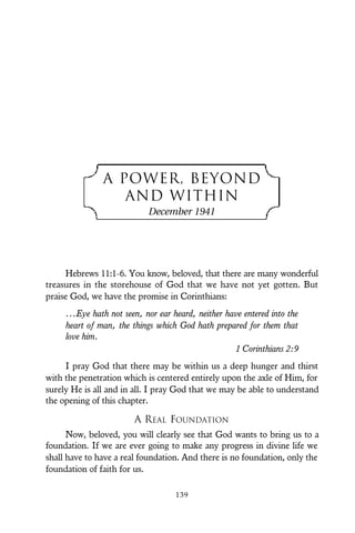 A POWER, BEYOND
AND WITHIN
December 1941
Hebrews 11:1-6. You know, beloved, that there are many wonderful
treasures in the storehouse of God that we have not yet gotten. But
praise God, we have the promise in Corinthians:
...Eye hath not seen, nor ear heard, neither have entered into the
heart of man, the things which God hath prepared for them that
love him.
1 Corinthians 2:9
I pray God that there may be within us a deep hunger and thirst
with the penetration which is centered entirely upon the axle of Him, for
surely He is all and in all. I pray God that we may be able to understand
the opening of this chapter.
A REAL FOUNDATION
Now, beloved, you will clearly see that God wants to bring us to a
foundation. If we are ever going to make any progress in divine life we
shall have to have a real foundation. And there is no foundation, only the
foundation of faith for us.
139
 