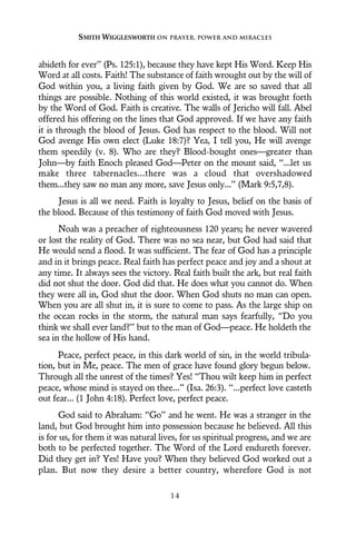 abideth for ever” (Ps. 125:1), because they have kept His Word. Keep His
Word at all costs. Faith! The substance of faith wrought out by the will of
God within you, a living faith given by God. We are so saved that all
things are possible. Nothing of this world existed, it was brought forth
by the Word of God. Faith is creative. The walls of Jericho will fall. Abel
offered his offering on the lines that God approved. If we have any faith
it is through the blood of Jesus. God has respect to the blood. Will not
God avenge His own elect (Luke 18:7)? Yea, I tell you, He will avenge
them speedily (v. 8). Who are they? Blood-bought ones—greater than
John—by faith Enoch pleased God—Peter on the mount said, “...let us
make three tabernacles...there was a cloud that overshadowed
them...they saw no man any more, save Jesus only...” (Mark 9:5,7,8).
Jesus is all we need. Faith is loyalty to Jesus, belief on the basis of
the blood. Because of this testimony of faith God moved with Jesus.
Noah was a preacher of righteousness 120 years; he never wavered
or lost the reality of God. There was no sea near, but God had said that
He would send a flood. It was sufficient. The fear of God has a principle
and in it brings peace. Real faith has perfect peace and joy and a shout at
any time. It always sees the victory. Real faith built the ark, but real faith
did not shut the door. God did that. He does what you cannot do. When
they were all in, God shut the door. When God shuts no man can open.
When you are all shut in, it is sure to come to pass. As the large ship on
the ocean rocks in the storm, the natural man says fearfully, “Do you
think we shall ever land?” but to the man of God—peace. He holdeth the
sea in the hollow of His hand.
Peace, perfect peace, in this dark world of sin, in the world tribula-
tion, but in Me, peace. The men of grace have found glory begun below.
Through all the unrest of the times? Yes! “Thou wilt keep him in perfect
peace, whose mind is stayed on thee...” (Isa. 26:3). “...perfect love casteth
out fear... (1 John 4:18). Perfect love, perfect peace.
God said to Abraham: “Go” and he went. He was a stranger in the
land, but God brought him into possession because he believed. All this
is for us, for them it was natural lives, for us spiritual progress, and we are
both to be perfected together. The Word of the Lord endureth forever.
Did they get in? Yes! Have you? When they believed God worked out a
plan. But now they desire a better country, wherefore God is not
SMITH WIGGLESWORTH ON PRAYER, POWER AND MIRACLES
1 4
 