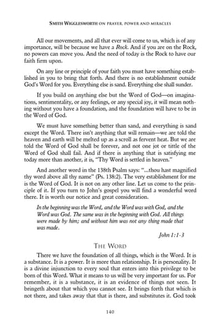 All our movements, and all that ever will come to us, which is of any
importance, will be because we have a Rock. And if you are on the Rock,
no powers can move you. And the need of today is the Rock to have our
faith firm upon.
On any line or principle of your faith you must have something estab-
lished in you to bring that forth. And there is no establishment outside
God’s Word for you. Everything else is sand. Everything else shall sunder.
If you build on anything else but the Word of God—on imagina-
tions, sentimentality, or any feelings, or any special joy, it will mean noth-
ing without you have a foundation, and the foundation will have to be in
the Word of God.
We must have something better than sand, and everything is sand
except the Word. There isn’t anything that will remain—we are told the
heaven and earth will be melted up as a scroll as fervent heat. But we are
told the Word of God shall be forever, and not one jot or tittle of the
Word of God shall fail. And if there is anything that is satisfying me
today more than another, it is, “Thy Word is settled in heaven.”
And another word in the 138th Psalm says: “...thou hast magnified
thy word above all thy name” (Ps. 138:2). The very establishment for me
is the Word of God. It is not on any other line. Let us come to the prin-
ciple of it. If you turn to John’s gospel you will find a wonderful word
there. It is worth our notice and great consideration.
In the beginning was the Word, and the Word was with God, and the
Word was God. The same was in the beginning with God. All things
were made by him; and without him was not any thing made that
was made.
John 1:1-3
THE WORD
There we have the foundation of all things, which is the Word. It is
a substance. It is a power. It is more than relationship. It is personality. It
is a divine injunction to every soul that enters into this privilege to be
born of this Word. What it means to us will be very important for us. For
remember, it is a substance, it is an evidence of things not seen. It
bringeth about that which you cannot see. It brings forth that which is
not there, and takes away that that is there, and substitutes it. God took
SMITH WIGGLESWORTH ON PRAYER, POWER AND MIRACLES
140
 