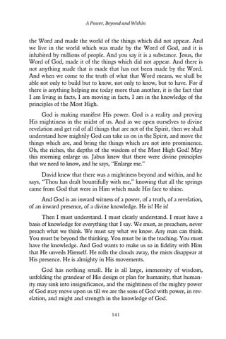 the Word and made the world of the things which did not appear. And
we live in the world which was made by the Word of God, and it is
inhabited by millions of people. And you say it is a substance. Jesus, the
Word of God, made it of the things which did not appear. And there is
not anything made that is made that has not been made by the Word.
And when we come to the truth of what that Word means, we shall be
able not only to build but to know, not only to know, but to have. For if
there is anything helping me today more than another, it is the fact that
I am living in facts, I am moving in facts, I am in the knowledge of the
principles of the Most High.
God is making manifest His power. God is a reality and proving
His mightiness in the midst of us. And as we open ourselves to divine
revelation and get rid of all things that are not of the Spirit, then we shall
understand how mightily God can take us on in the Spirit, and move the
things which are, and bring the things which are not into prominence.
Oh, the riches, the depths of the wisdom of the Most High God! May
this morning enlarge us. Jabus knew that there were divine principles
that we need to know, and he says, “Enlarge me.”
David knew that there was a mightiness beyond and within, and he
says, “Thou has dealt bountifully with me,” knowing that all the springs
came from God that were in Him which made His face to shine.
And God is an inward witness of a power, of a truth, of a revelation,
of an inward presence, of a divine knowledge. He is! He is!
Then I must understand. I must clearly understand. I must have a
basis of knowledge for everything that I say. We must, as preachers, never
preach what we think. We must say what we know. Any man can think.
You must be beyond the thinking. You must be in the teaching. You must
have the knowledge. And God wants to make us so in fidelity with Him
that He unveils Himself. He rolls the clouds away, the mists disappear at
His presence. He is almighty in His movements.
God has nothing small. He is all large, immensity of wisdom,
unfolding the grandeur of His design or plan for humanity, that human-
ity may sink into insignificance, and the mightiness of the mighty power
of God may move upon us till we are the sons of God with power, in rev-
elation, and might and strength in the knowledge of God.
A Power, Beyond and Within
141
 
