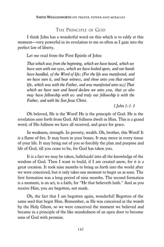 THE PRINCIPLE OF GOD
I think John has a wonderful word on this which is to edify at this
moment—very powerful in its revelation to me so often as I gaze into the
perfect law of liberty.
Let me read from the First Epistle of John:
That which was from the beginning, which we have heard, which we
have seen with our eyes, which we have looked upon, and our hands
have handled, of the Word of life; (For the life was manifested, and
we have seen it, and bear witness, and show unto you that eternal
life, which was with the Father, and was manifested unto us;) That
which we have seen and heard declare we unto you, that ye also
may have fellowship with us: and truly our fellowship is with the
Father, and with his Son Jesus Christ.
1 John 1:1-3
Oh beloved, He is the Word! He is the principle of God. He is the
revelation sent forth from God. All fullness dwelt in Him. This is a grand
word, of His fullness we have all received, and grace for grace.
In weakness, strength. In poverty, wealth. Oh, brother, this Word! It
is a flame of fire. It may burn in your bones. It may move in every tissue
of your life. It may bring out of you so forcibly the plan and purpose and
life of God, till you cease to be, for God has taken you.
It is a fact we may be taken, hallelujah! into all the knowledge of the
wisdom of God. Then I want to build, if I am created anew, for it is a
great creation. It took nine months to bring us forth into the world after
we were conceived, but it only takes one moment to beget us as sons. The
first formation was a long period of nine months. The second formation
is a moment, is an act, is a faith, for “He that believeth hath.” And as you
receive Him, you are begotten, not made.
Oh, the fact that I am begotten again, wonderful! Begotten of the
same seed that begot Him. Remember, as He was conceived in the womb
by the Holy Ghost, so we were conceived the moment we believed and
became in a principle of the like-mindedness of an open door to become
sons of God with promise.
SMITH WIGGLESWORTH ON PRAYER, POWER AND MIRACLES
142
 