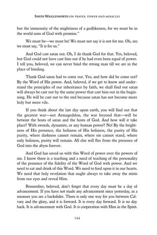 but the immensity of the mightiness of a godlikeness, for we must be in
the world sons of God with promise.”
We must be—we must be! We must not say it is not for me. Oh, no;
we must say, “It is for us.”
And God cast satan out. Oh, I do thank God for that. Yes, beloved,
but God could not have cast him out if he had even been equal of power.
I tell you, beloved, we can never bind the strong man till we are in the
place of binding.
Thank God satan had to come out. Yes, and how did he come out?
By the Word of His power. And, beloved, if we get to know and under-
stand the principles of our inheritance by faith, we shall find out satan
will always be cast out by the same power that cast him out in the begin-
ning. He will be cast out to the end because satan has not become more
holy but more vile.
If you think about the last day upon earth, you will find out that
the greatest war—not Armageddon, the war beyond that—will be
betwixt the hosts of satan and the hosts of God. And how will it take
place? With swords, dynamite, or any human power? No! By the bright-
ness of His presence, the holiness of His holiness, the purity of His
purity, where darkness cannot remain, where sin cannot stand, where
only holiness, purity will remain. All else will flee from the presence of
God into the abyss forever.
And God has saved us with this Word of power over the powers of
sin. I know there is a teaching and a need of teaching of the personality
of the presence of the fidelity of the Word of God with power. And we
need to eat and drink of this Word. We need to feed upon it in our hearts.
We need that holy revelation that ought always to take away the mists
from our eyes and reveal Him.
Remember, beloved, don’t forget that every day must be a day of
advancement. If you have not made any advancement since yesterday, in a
measure you are a backslider. There is only one way for you between Cal-
vary and the glory, and it is forward. It is every day forward. It is no day
back. It is advancement with God. It is cooperation with Him in the Spirit.
SMITH WIGGLESWORTH ON PRAYER, POWER AND MIRACLES
144
 
