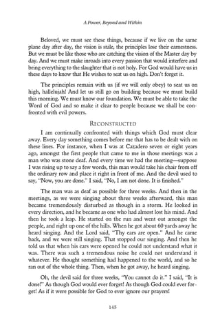 Beloved, we must see these things, because if we live on the same
plane day after day, the vision is stale, the principles lose their earnestness.
But we must be like those who are catching the vision of the Master day by
day. And we must make inroads into every passion that would interfere and
bring everything to the slaughter that is not holy. For God would have us in
these days to know that He wishes to seat us on high. Don’t forget it.
The principles remain with us (if we will only obey) to seat us on
high, hallelujah! And let us still go on building because we must build
this morning. We must know our foundation. We must be able to take the
Word of God and so make it clear to people because we shall be con-
fronted with evil powers.
RECONSTRUCTED
I am continually confronted with things which God must clear
away. Every day something comes before me that has to be dealt with on
these lines. For instance, when I was at Cazadero seven or eight years
ago, amongst the first people that came to me in those meetings was a
man who was stone deaf. And every time we had the meeting—suppose
I was rising up to say a few words, this man would take his chair from off
the ordinary row and place it right in front of me. And the devil used to
say, “Now, you are done.” I said, “No, I am not done. It is finished.”
The man was as deaf as possible for three weeks. And then in the
meetings, as we were singing about three weeks afterward, this man
became tremendously disturbed as though in a storm. He looked in
every direction, and he became as one who had almost lost his mind. And
then he took a leap. He started on the run and went out amongst the
people, and right up one of the hills. When he got about 60 yards away he
heard singing. And the Lord said, “Thy ears are open.” And he came
back, and we were still singing. That stopped our singing. And then he
told us that when his ears were opened he could not understand what it
was. There was such a tremendous noise he could not understand it
whatever. He thought something had happened to the world, and so he
ran out of the whole thing. Then, when he got away, he heard singing.
Oh, the devil said for three weeks, “You cannot do it.” I said, “It is
done!” As though God would ever forget! As though God could ever for-
get! As if it were possible for God to ever ignore our prayers!
A Power, Beyond and Within
145
 