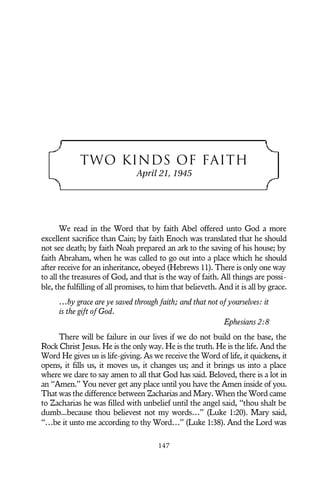 TWO KINDS OF FAITH
April 21, 1945
We read in the Word that by faith Abel offered unto God a more
excellent sacrifice than Cain; by faith Enoch was translated that he should
not see death; by faith Noah prepared an ark to the saving of his house; by
faith Abraham, when he was called to go out into a place which he should
after receive for an inheritance, obeyed (Hebrews 11). There is only one way
to all the treasures of God, and that is the way of faith. All things are possi-
ble, the fulfilling of all promises, to him that believeth. And it is all by grace.
…by grace are ye saved through faith; and that not of yourselves: it
is the gift of God.
Ephesians 2:8
There will be failure in our lives if we do not build on the base, the
Rock Christ Jesus. He is the only way. He is the truth. He is the life. And the
Word He gives us is life-giving. As we receive the Word of life, it quickens, it
opens, it fills us, it moves us, it changes us; and it brings us into a place
where we dare to say amen to all that God has said. Beloved, there is a lot in
an “Amen.” You never get any place until you have the Amen inside of you.
That was the difference between Zacharias and Mary. When the Word came
to Zacharias he was filled with unbelief until the angel said, “thou shalt be
dumb...because thou believest not my words…” (Luke 1:20). Mary said,
“…be it unto me according to thy Word…” (Luke 1:38). And the Lord was
147
 