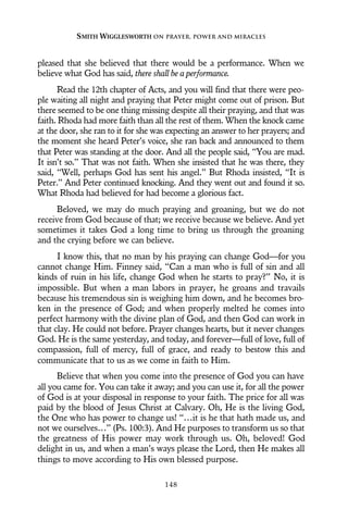 pleased that she believed that there would be a performance. When we
believe what God has said, there shall be a performance.
Read the 12th chapter of Acts, and you will find that there were peo-
ple waiting all night and praying that Peter might come out of prison. But
there seemed to be one thing missing despite all their praying, and that was
faith. Rhoda had more faith than all the rest of them. When the knock came
at the door, she ran to it for she was expecting an answer to her prayers; and
the moment she heard Peter’s voice, she ran back and announced to them
that Peter was standing at the door. And all the people said, “You are mad.
It isn’t so.” That was not faith. When she insisted that he was there, they
said, “Well, perhaps God has sent his angel.” But Rhoda insisted, “It is
Peter.” And Peter continued knocking. And they went out and found it so.
What Rhoda had believed for had become a glorious fact.
Beloved, we may do much praying and groaning, but we do not
receive from God because of that; we receive because we believe. And yet
sometimes it takes God a long time to bring us through the groaning
and the crying before we can believe.
I know this, that no man by his praying can change God—for you
cannot change Him. Finney said, “Can a man who is full of sin and all
kinds of ruin in his life, change God when he starts to pray?” No, it is
impossible. But when a man labors in prayer, he groans and travails
because his tremendous sin is weighing him down, and he becomes bro-
ken in the presence of God; and when properly melted he comes into
perfect harmony with the divine plan of God, and then God can work in
that clay. He could not before. Prayer changes hearts, but it never changes
God. He is the same yesterday, and today, and forever—full of love, full of
compassion, full of mercy, full of grace, and ready to bestow this and
communicate that to us as we come in faith to Him.
Believe that when you come into the presence of God you can have
all you came for. You can take it away; and you can use it, for all the power
of God is at your disposal in response to your faith. The price for all was
paid by the blood of Jesus Christ at Calvary. Oh, He is the living God,
the One who has power to change us! “…it is he that hath made us, and
not we ourselves…” (Ps. 100:3). And He purposes to transform us so that
the greatness of His power may work through us. Oh, beloved! God
delight in us, and when a man’s ways please the Lord, then He makes all
things to move according to His own blessed purpose.
SMITH WIGGLESWORTH ON PRAYER, POWER AND MIRACLES
148
 