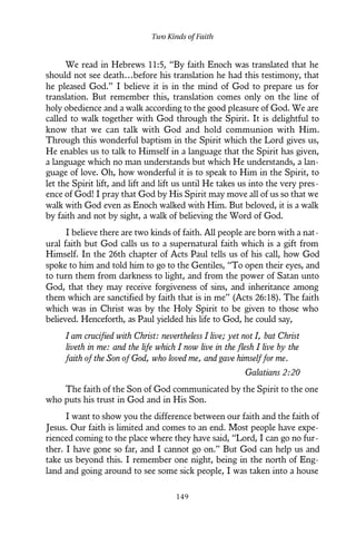 We read in Hebrews 11:5, “By faith Enoch was translated that he
should not see death…before his translation he had this testimony, that
he pleased God.” I believe it is in the mind of God to prepare us for
translation. But remember this, translation comes only on the line of
holy obedience and a walk according to the good pleasure of God. We are
called to walk together with God through the Spirit. It is delightful to
know that we can talk with God and hold communion with Him.
Through this wonderful baptism in the Spirit which the Lord gives us,
He enables us to talk to Himself in a language that the Spirit has given,
a language which no man understands but which He understands, a lan-
guage of love. Oh, how wonderful it is to speak to Him in the Spirit, to
let the Spirit lift, and lift and lift us until He takes us into the very pres-
ence of God! I pray that God by His Spirit may move all of us so that we
walk with God even as Enoch walked with Him. But beloved, it is a walk
by faith and not by sight, a walk of believing the Word of God.
I believe there are two kinds of faith. All people are born with a nat-
ural faith but God calls us to a supernatural faith which is a gift from
Himself. In the 26th chapter of Acts Paul tells us of his call, how God
spoke to him and told him to go to the Gentiles, “To open their eyes, and
to turn them from darkness to light, and from the power of Satan unto
God, that they may receive forgiveness of sins, and inheritance among
them which are sanctified by faith that is in me” (Acts 26:18). The faith
which was in Christ was by the Holy Spirit to be given to those who
believed. Henceforth, as Paul yielded his life to God, he could say,
I am crucified with Christ: nevertheless I live; yet not I, but Christ
liveth in me: and the life which I now live in the flesh I live by the
faith of the Son of God, who loved me, and gave himself for me.
Galatians 2:20
The faith of the Son of God communicated by the Spirit to the one
who puts his trust in God and in His Son.
I want to show you the difference between our faith and the faith of
Jesus. Our faith is limited and comes to an end. Most people have expe-
rienced coming to the place where they have said, “Lord, I can go no fur-
ther. I have gone so far, and I cannot go on.” But God can help us and
take us beyond this. I remember one night, being in the north of Eng-
land and going around to see some sick people, I was taken into a house
Two Kinds of Faith
149
 