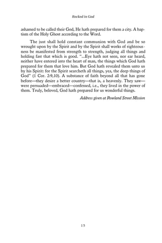 ashamed to be called their God, He hath prepared for them a city. A bap-
tism of the Holy Ghost according to the Word.
The just shall hold constant communion with God and be so
wrought upon by the Spirit and by the Spirit shall works of righteous-
ness be manifested from strength to strength, judging all things and
holding fast that which is good. “...Eye hath not seen, nor ear heard,
neither have entered into the heart of man, the things which God hath
prepared for them that love him. But God hath revealed them unto us
by his Spirit: for the Spirit searcheth all things, yea, the deep things of
God” (1 Cor. 2:9,10). A substance of faith beyond all that has gone
before—they desire a better country—that is, a heavenly. They saw—
were persuaded—embraced—confessed, i.e., they lived in the power of
them. Truly, beloved, God hath prepared for us wonderful things.
Address given at Rowland Street Mission
Rocked in God
1 5
 