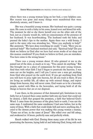 where there was a young woman lying on her bed, a very helpless case.
Her reason was gone and many things were manifested that were
absolutely satanic, and I knew it.
She was a beautiful young woman. Her husband was quite a young
man. He came in with a baby in his arms, leaned over and kissed his wife.
The moment he did so she threw herself over on the other side of the
bed, just as a lunatic would do, with no consciousness of the presence of
her husband. It was heartbreaking. The husband took the baby and
pressed the baby’s lips to the mother. Again there was a wild frenzy. I
said to the sister who was attending her, “Have you anybody to help?”
She answered, “We have done everything we could.” I said, “Have you no
spiritual help?” Her husband stormed and said, “Spiritual help? Do you
think we believe in God after we have had seven weeks of no sleep and
this maniac condition? If you think we believe in God, you are mistaken.
You have come to the wrong house.”
There was a young woman about 18 who grinned at me as she
passed out of the door, as much as to say, “You cannot do anything.” But
this brought me to a place of compassion for this poor young woman.
And then with what faith I had I began to penetrate the heavens. I was
soon out on the heights, and I tell you I never saw a man get anything
from God who prayed on the earth level. If you get anything from God
you will have to pray right into heaven, for all you want is there. If you
are living an earthly life, all taken up with sensual things, and expect
things from heaven, they will never come. God wants us to be a heavenly
people, seated with Him in the heavenlies, and laying hold of all the
things in heaven that are at our disposal.
I saw there, in the presence of that demented girl, limitations to my
faith; but as I prayed there came another faith into my heart that could not
be denied, a faith that grasped the promises, a faith that believed God’s
Word. I came from the presence of the glory back to earth. I was not the
same man. I confronted the same conditions I had seen before, but in the
name of Jesus. With a faith that could shake hell and move anything else, I
cried to the demon power that was making this young woman a maniac,
“Come out of her, in the name of Jesus!” She rolled over and fell asleep,
and awakened in 14 hours, perfectly sane and perfectly whole.
Enoch walked with God. During those many years of his life he was
penetrating the heavens, laying hold of and believing God, living with such
SMITH WIGGLESWORTH ON PRAYER, POWER AND MIRACLES
150
 