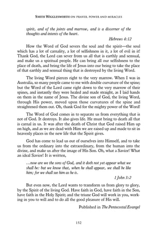 spirit, and of the joints and marrow, and is a discerner of the
thoughts and intents of the heart.
Hebrews 4:12
How the Word of God severs the soul and the spirit—the soul
which has a lot of carnality, a lot of selfishness in it, a lot of evil in it!
Thank God, the Lord can sever from us all that is earthly and sensual,
and make us a spiritual people. He can bring all our selfishness to the
place of death, and bring the life of Jesus into our being to take the place
of that earthly and sensual thing that is destroyed by the living Word.
The living Word pierces right to the very marrow. When I was in
Australia, so many people came to me with double curvature of the spine;
but the Word of the Lord came right down to the very marrow of their
spines, and instantly they were healed and made straight, as I laid hands
on them in the name of Jesus. The divine son of God, the living Word,
through His power, moved upon those curvatures of the spine and
straightened them out. Oh, thank God for the mighty power of the Word!
The Word of God comes in to separate us from everything that is
not of God. It destroys. It also gives life. He must bring to death all that
is carnal in us. It was after the death of Christ that God raised Him up
on high, and as we are dead with Him we are raised up and made to sit in
heavenly places in the new life that the Spirit gives.
God has come to lead us out of ourselves into Himself, and to take
us from the ordinary into the extraordinary, from the human into the
divine, and make us after the image of His Son. Oh, what a Savior! What
an ideal Savior! It is written,
…now are we the sons of God, and it doth not yet appear what we
shall be: but we know that, when he shall appear, we shall be like
him; for we shall see him as he is.
1 John 3:2
But even now, the Lord wants to transform us from glory to glory,
by the Spirit of the living God. Have faith in God, have faith in the Son,
have faith in the Holy Spirit; and the triune God will work in you, work-
ing in you to will and to do all the good pleasure of His will.
Published in The Pentecostal Evangel
SMITH WIGGLESWORTH ON PRAYER, POWER AND MIRACLES
152
 