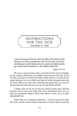 INSTRUCTIONS
FOR THE SICK
November 11, 1922
Is any sick among you? let him call for the elders of the church; and let
them pray over him, anointing him with oil in the name of the Lord:
And the prayer of faith shall save the sick, and the Lord shall raise him
up; and if he hath committed sins, they shall be forgiven him.
James 5:14,15
We have in this precious word a real basis for the truth of healing.
In this scripture God gives very definite instructions to the sick. If you
are sick, your part is to call for the elders of the church; it is their part to
anoint and pray for you in faith, and then the whole situation rests with
the Lord. When you have been anointed and prayed for, you can rest
assured that the Lord will raise you up. It is the Word of God.
I believe that we all can see that the church cannot play with this
business. If any turn away from these clear instructions they are in a
place of tremendous danger. Those who refuse to obey do so to their
unspeakable loss.
James tells us in connection with this, “...if any of you do err from
the truth, and one convert him; let him know, that he which converteth
155
 