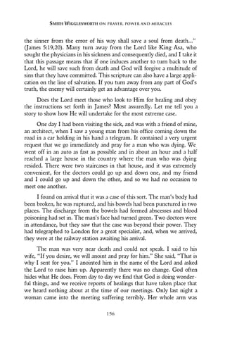 the sinner from the error of his way shall save a soul from death...”
(James 5:19,20). Many turn away from the Lord like King Asa, who
sought the physicians in his sickness and consequently died, and I take it
that this passage means that if one induces another to turn back to the
Lord, he will save such from death and God will forgive a multitude of
sins that they have committed. This scripture can also have a large appli-
cation on the line of salvation. If you turn away from any part of God’s
truth, the enemy will certainly get an advantage over you.
Does the Lord meet those who look to Him for healing and obey
the instructions set forth in James? Most assuredly. Let me tell you a
story to show how He will undertake for the most extreme case.
One day I had been visiting the sick, and was with a friend of mine,
an architect, when I saw a young man from his office coming down the
road in a car holding in his hand a telegram. It contained a very urgent
request that we go immediately and pray for a man who was dying. We
went off in an auto as fast as possible and in about an hour and a half
reached a large house in the country where the man who was dying
resided. There were two staircases in that house, and it was extremely
convenient, for the doctors could go up and down one, and my friend
and I could go up and down the other, and so we had no occasion to
meet one another.
I found on arrival that it was a case of this sort. The man’s body had
been broken, he was ruptured, and his bowels had been punctured in two
places. The discharge from the bowels had formed abscesses and blood
poisoning had set in. The man’s face had turned green. Two doctors were
in attendance, but they saw that the case was beyond their power. They
had telegraphed to London for a great specialist, and, when we arrived,
they were at the railway station awaiting his arrival.
The man was very near death and could not speak. I said to his
wife, “If you desire, we will anoint and pray for him.” She said, “That is
why I sent for you.” I anointed him in the name of the Lord and asked
the Lord to raise him up. Apparently there was no change. God often
hides what He does. From day to day we find that God is doing wonder-
ful things, and we receive reports of healings that have taken place that
we heard nothing about at the time of our meetings. Only last night a
woman came into the meeting suffering terribly. Her whole arm was
SMITH WIGGLESWORTH ON PRAYER, POWER AND MIRACLES
156
 