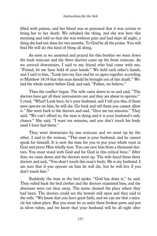 filled with poison, and her blood was so poisoned that it was certain to
bring her to her death. We rebuked the thing, and she was here this
morning and told us that she was without pain and had slept all night, a
thing she had not done for two months. To God be all the praise. You will
find He will do this kind of thing all along.
As soon as we anointed and prayed for this brother we went down
the back staircase and the three doctors came up the front staircase. As
we arrived downstairs, I said to my friend who had come with me,
“Friend, let me have hold of your hands.” We held each other’s hands,
and I said to him, “Look into my face and let us agree together according
to Matthew 18:19 that this man should be brought out of this death.” We
laid the whole matter before God, and said, “Father, we believe.”
Then the conflict began. The wife came down to us and said, “The
doctors have got all their instruments out and they are about to operate.”
I cried, “What? Look here, he’s your husband, and I tell you this, if those
men operate on him, he will die. Go back and tell them you cannot allow
it.” She went back to the doctors and said, “Give me ten minutes.” They
said, “We can’t afford to, the man is dying and it is your husband’s only
chance.” She said, “I want ten minutes, and you don’t touch his body
until I have had them.”
They went downstairs by one staircase and we went up by the
other. I said to the woman, “This man is your husband, and he cannot
speak for himself. It is now the time for you to put your whole trust in
God and prove Him wholly true. You can save him from a thousand doc-
tors. You must stand with God and for God in this critical hour.” After
that, we came down and the doctors went up. The wife faced those three
doctors and said, “You shan’t touch this man’s body. He is my husband. I
am sure that if you operate on him he will die, but he will live if you
don’t touch him.”
Suddenly the man in the bed spoke. “God has done it,” he said.
They rolled back the bed clothes and the doctors examined him, and the
abscesses were cut clear away. The nurse cleaned the place where they
had been. The doctors could see the bowels still open and they said to
the wife, “We know that you have great faith, and we can see that a mira-
cle has taken place. But you must let us unite these broken parts and put
in silver tubes, and we know that your husband will be all right after
Instructions for the Sick
157
 