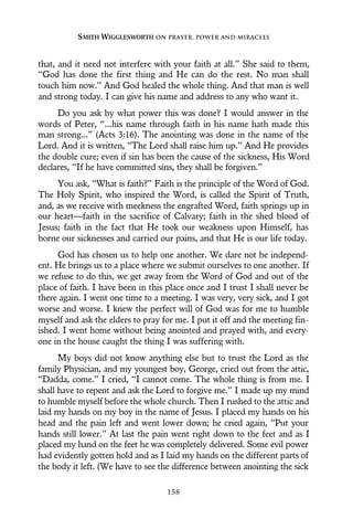 that, and it need not interfere with your faith at all.” She said to them,
“God has done the first thing and He can do the rest. No man shall
touch him now.” And God healed the whole thing. And that man is well
and strong today. I can give his name and address to any who want it.
Do you ask by what power this was done? I would answer in the
words of Peter, “...his name through faith in his name hath made this
man strong...” (Acts 3:16). The anointing was done in the name of the
Lord. And it is written, “The Lord shall raise him up.” And He provides
the double cure; even if sin has been the cause of the sickness, His Word
declares, “If he have committed sins, they shall be forgiven.”
You ask, “What is faith?” Faith is the principle of the Word of God.
The Holy Spirit, who inspired the Word, is called the Spirit of Truth,
and, as we receive with meekness the engrafted Word, faith springs up in
our heart—faith in the sacrifice of Calvary; faith in the shed blood of
Jesus; faith in the fact that He took our weakness upon Himself, has
borne our sicknesses and carried our pains, and that He is our life today.
God has chosen us to help one another. We dare not be independ-
ent. He brings us to a place where we submit ourselves to one another. If
we refuse to do this, we get away from the Word of God and out of the
place of faith. I have been in this place once and I trust I shall never be
there again. I went one time to a meeting. I was very, very sick, and I got
worse and worse. I knew the perfect will of God was for me to humble
myself and ask the elders to pray for me. I put it off and the meeting fin-
ished. I went home without being anointed and prayed with, and every-
one in the house caught the thing I was suffering with.
My boys did not know anything else but to trust the Lord as the
family Physician, and my youngest boy, George, cried out from the attic,
“Dadda, come.” I cried, “I cannot come. The whole thing is from me. I
shall have to repent and ask the Lord to forgive me.” I made up my mind
to humble myself before the whole church. Then I rushed to the attic and
laid my hands on my boy in the name of Jesus. I placed my hands on his
head and the pain left and went lower down; he cried again, “Put your
hands still lower.” At last the pain went right down to the feet and as I
placed my hand on the feet he was completely delivered. Some evil power
had evidently gotten hold and as I laid my hands on the different parts of
the body it left. (We have to see the difference between anointing the sick
SMITH WIGGLESWORTH ON PRAYER, POWER AND MIRACLES
158
 