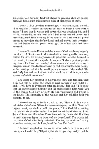 and casting out demons.) God will always be gracious when we humble
ourselves before Him and come to a place of brokenness of spirit.
I was at a place one time ministering to a sick woman, and she said,
“I’m very sick. I become all right for an hour, and then I have another
attack.” I saw that it was an evil power that was attacking her, and I
learned something in that hour that I had never learned before. As I
moved my hand down her body in the name of the Lord that evil power
seemed to move just ahead of my hands and as I moved them down fur-
ther and further the evil power went right out of her body and never
returned.
I was in Havre in France and the power of God was being mightily
manifested. A Greek named Felix attended the meeting and become very
zealous for God. He was very anxious to get all the Catholics he could to
the meeting in order that they should see that God was graciously visit-
ing France. He found a certain bedridden woman who was fixed in a cer-
tain position and could not move, and he told her about the Lord healing
at the meetings and that he would get me to come if she wished. She
said, “My husband is a Catholic and he would never allow anyone who
was not a Catholic to see me.”
She asked her husband to allow me to come and told him what
Felix had told her about the power of God working in our midst. He
said, “I will have no Protestant enter my house.” She said, “You know
that the doctors cannot help me, and the priests cannot help, won’t you
let this man of God pray for me?” He finally consented and I went to
the house. The simplicity of this woman and her childlike faith was
beautiful to see.
I showed her my oil bottle and said to her, “Here is oil. It is a sym-
bol of the Holy Ghost. When that comes upon you, the Holy Ghost will
begin to work, and the Lord will raise you up.” And God did something
the moment the oil fell upon her. I looked toward the window and I saw
Jesus. (I have seen Him often. There is no painting that is a bit like Him;
no artist can ever depict the beauty of my lovely Lord.) The woman felt
the power of God in her body and cried, “I’m free, my hands are free, my
shoulders are free, and oh, I see Jesus! I’m free! I’m free!”
The vision vanished and the woman sat up in bed. Her legs were still
bound, and I said to her, “I’ll put my hands over your legs and you will be
Instructions for the Sick
159
 