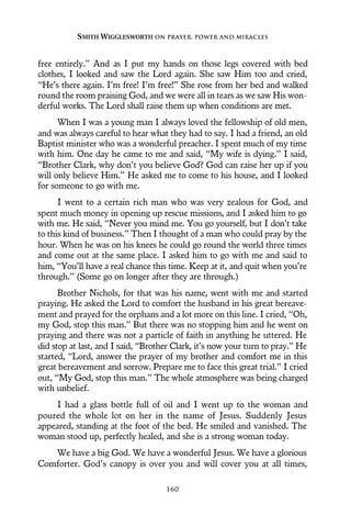 free entirely.” And as I put my hands on those legs covered with bed
clothes, I looked and saw the Lord again. She saw Him too and cried,
“He’s there again. I’m free! I’m free!” She rose from her bed and walked
round the room praising God, and we were all in tears as we saw His won-
derful works. The Lord shall raise them up when conditions are met.
When I was a young man I always loved the fellowship of old men,
and was always careful to hear what they had to say. I had a friend, an old
Baptist minister who was a wonderful preacher. I spent much of my time
with him. One day he came to me and said, “My wife is dying.” I said,
“Brother Clark, why don’t you believe God? God can raise her up if you
will only believe Him.” He asked me to come to his house, and I looked
for someone to go with me.
I went to a certain rich man who was very zealous for God, and
spent much money in opening up rescue missions, and I asked him to go
with me. He said, “Never you mind me. You go yourself, but I don’t take
to this kind of business.” Then I thought of a man who could pray by the
hour. When he was on his knees he could go round the world three times
and come out at the same place. I asked him to go with me and said to
him, “You’ll have a real chance this time. Keep at it, and quit when you’re
through.” (Some go on longer after they are through.)
Brother Nichols, for that was his name, went with me and started
praying. He asked the Lord to comfort the husband in his great bereave-
ment and prayed for the orphans and a lot more on this line. I cried, “Oh,
my God, stop this man.” But there was no stopping him and he went on
praying and there was not a particle of faith in anything he uttered. He
did stop at last, and I said, “Brother Clark, it’s now your turn to pray.” He
started, “Lord, answer the prayer of my brother and comfort me in this
great bereavement and sorrow. Prepare me to face this great trial.” I cried
out, “My God, stop this man.” The whole atmosphere was being charged
with unbelief.
I had a glass bottle full of oil and I went up to the woman and
poured the whole lot on her in the name of Jesus. Suddenly Jesus
appeared, standing at the foot of the bed. He smiled and vanished. The
woman stood up, perfectly healed, and she is a strong woman today.
We have a big God. We have a wonderful Jesus. We have a glorious
Comforter. God’s canopy is over you and will cover you at all times,
SMITH WIGGLESWORTH ON PRAYER, POWER AND MIRACLES
160
 