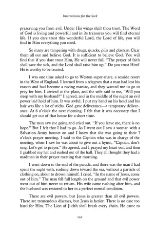 preserving you from evil. Under His wings shalt thou trust. The Word
of God is living and powerful and in its treasures you will find eternal
life. If you dare trust this wonderful Lord, the Lord of life, you will
find in Him everything you need.
So many are tampering with drugs, quacks, pills and plasters. Clear
them all out and believe God. It is sufficient to believe God. You will
find that if you dare trust Him, He will never fail. “The prayer of faith
shall save the sick, and the Lord shall raise him up.” Do you trust Him?
He is worthy to be trusted.
I was one time asked to go to Weston-super-mare, a seaside resort
in the West of England. I learned from a telegram that a man had lost his
reason and had become a raving maniac, and they wanted me to go to
pray for him. I arrived at the place, and the wife said to me, “Will you
sleep with my husband?” I agreed, and in the middle of the night an evil
power laid hold of him. It was awful. I put my hand on his head and his
hair was like a lot of sticks. God gave deliverance—a temporary deliver-
ance. At 6 o’clock the next morning, I felt that it was necessary that I
should get out of that house for a short time.
The man saw me going and cried out, “If you leave me, there is no
hope.” But I felt that I had to go. As I went out I saw a woman with a
Salvation Army bonnet on and I knew that she was going to their 7
o’clock prayer meeting. I said to the Captain who was in charge of the
meeting, when I saw he was about to give out a hymn, “Captain, don’t
sing. Let’s get to prayer.” He agreed, and I prayed my heart out, and then
I grabbed my hat and rushed out of the hall. They all thought they had a
madman in their prayer meeting that morning.
I went down to the end of the parade, and there was the man I had
spent the night with, rushing down toward the sea, without a particle of
clothing on, about to drown himself. I cried, “In the name of Jesus, come
out of him.” The man fell full length on the ground and that evil power
went out of him never to return. His wife came rushing after him, and
the husband was restored to her in a perfect mental condition.
There are evil powers, but Jesus is greater than all evil powers.
There are tremendous diseases, but Jesus is healer. There is no case too
hard for Him. The Lion of Judah shall break every chain. He came to
Instructions for the Sick
161
 