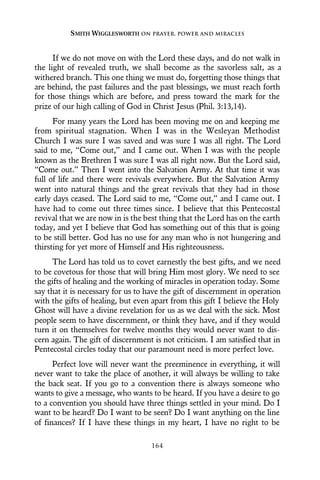If we do not move on with the Lord these days, and do not walk in
the light of revealed truth, we shall become as the savorless salt, as a
withered branch. This one thing we must do, forgetting those things that
are behind, the past failures and the past blessings, we must reach forth
for those things which are before, and press toward the mark for the
prize of our high calling of God in Christ Jesus (Phil. 3:13,14).
For many years the Lord has been moving me on and keeping me
from spiritual stagnation. When I was in the Wesleyan Methodist
Church I was sure I was saved and was sure I was all right. The Lord
said to me, “Come out,” and I came out. When I was with the people
known as the Brethren I was sure I was all right now. But the Lord said,
“Come out.” Then I went into the Salvation Army. At that time it was
full of life and there were revivals everywhere. But the Salvation Army
went into natural things and the great revivals that they had in those
early days ceased. The Lord said to me, “Come out,” and I came out. I
have had to come out three times since. I believe that this Pentecostal
revival that we are now in is the best thing that the Lord has on the earth
today, and yet I believe that God has something out of this that is going
to be still better. God has no use for any man who is not hungering and
thirsting for yet more of Himself and His righteousness.
The Lord has told us to covet earnestly the best gifts, and we need
to be covetous for those that will bring Him most glory. We need to see
the gifts of healing and the working of miracles in operation today. Some
say that it is necessary for us to have the gift of discernment in operation
with the gifts of healing, but even apart from this gift I believe the Holy
Ghost will have a divine revelation for us as we deal with the sick. Most
people seem to have discernment, or think they have, and if they would
turn it on themselves for twelve months they would never want to dis-
cern again. The gift of discernment is not criticism. I am satisfied that in
Pentecostal circles today that our paramount need is more perfect love.
Perfect love will never want the preeminence in everything, it will
never want to take the place of another, it will always be willing to take
the back seat. If you go to a convention there is always someone who
wants to give a message, who wants to be heard. If you have a desire to go
to a convention you should have three things settled in your mind. Do I
want to be heard? Do I want to be seen? Do I want anything on the line
of finances? If I have these things in my heart, I have no right to be
SMITH WIGGLESWORTH ON PRAYER, POWER AND MIRACLES
164
 