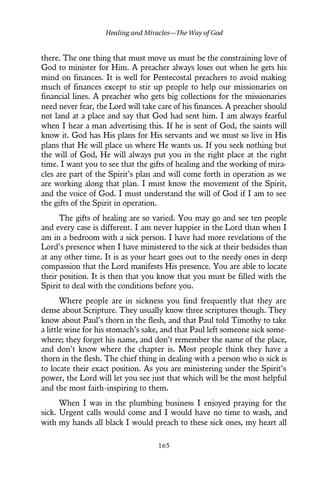 there. The one thing that must move us must be the constraining love of
God to minister for Him. A preacher always loses out when he gets his
mind on finances. It is well for Pentecostal preachers to avoid making
much of finances except to stir up people to help our missionaries on
financial lines. A preacher who gets big collections for the missionaries
need never fear, the Lord will take care of his finances. A preacher should
not land at a place and say that God had sent him. I am always fearful
when I hear a man advertising this. If he is sent of God, the saints will
know it. God has His plans for His servants and we must so live in His
plans that He will place us where He wants us. If you seek nothing but
the will of God, He will always put you in the right place at the right
time. I want you to see that the gifts of healing and the working of mira-
cles are part of the Spirit’s plan and will come forth in operation as we
are working along that plan. I must know the movement of the Spirit,
and the voice of God. I must understand the will of God if I am to see
the gifts of the Spirit in operation.
The gifts of healing are so varied. You may go and see ten people
and every case is different. I am never happier in the Lord than when I
am in a bedroom with a sick person. I have had more revelations of the
Lord’s presence when I have ministered to the sick at their bedsides than
at any other time. It is as your heart goes out to the needy ones in deep
compassion that the Lord manifests His presence. You are able to locate
their position. It is then that you know that you must be filled with the
Spirit to deal with the conditions before you.
Where people are in sickness you find frequently that they are
dense about Scripture. They usually know three scriptures though. They
know about Paul’s thorn in the flesh, and that Paul told Timothy to take
a little wine for his stomach’s sake, and that Paul left someone sick some-
where; they forget his name, and don’t remember the name of the place,
and don’t know where the chapter is. Most people think they have a
thorn in the flesh. The chief thing in dealing with a person who is sick is
to locate their exact position. As you are ministering under the Spirit’s
power, the Lord will let you see just that which will be the most helpful
and the most faith-inspiring to them.
When I was in the plumbing business I enjoyed praying for the
sick. Urgent calls would come and I would have no time to wash, and
with my hands all black I would preach to these sick ones, my heart all
Healing and Miracles—The Way of God
165
 