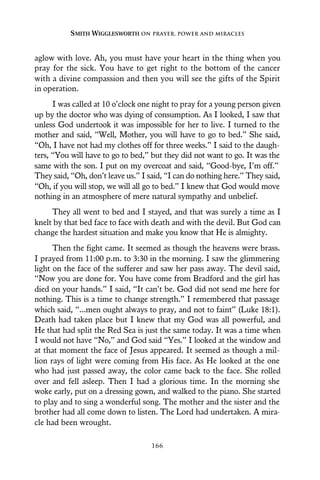aglow with love. Ah, you must have your heart in the thing when you
pray for the sick. You have to get right to the bottom of the cancer
with a divine compassion and then you will see the gifts of the Spirit
in operation.
I was called at 10 o’clock one night to pray for a young person given
up by the doctor who was dying of consumption. As I looked, I saw that
unless God undertook it was impossible for her to live. I turned to the
mother and said, “Well, Mother, you will have to go to bed.” She said,
“Oh, I have not had my clothes off for three weeks.” I said to the daugh-
ters, “You will have to go to bed,” but they did not want to go. It was the
same with the son. I put on my overcoat and said, “Good-bye, I’m off.”
They said, “Oh, don’t leave us.” I said, “I can do nothing here.” They said,
“Oh, if you will stop, we will all go to bed.” I knew that God would move
nothing in an atmosphere of mere natural sympathy and unbelief.
They all went to bed and I stayed, and that was surely a time as I
knelt by that bed face to face with death and with the devil. But God can
change the hardest situation and make you know that He is almighty.
Then the fight came. It seemed as though the heavens were brass.
I prayed from 11:00 p.m. to 3:30 in the morning. I saw the glimmering
light on the face of the sufferer and saw her pass away. The devil said,
“Now you are done for. You have come from Bradford and the girl has
died on your hands.” I said, “It can’t be. God did not send me here for
nothing. This is a time to change strength.” I remembered that passage
which said, “...men ought always to pray, and not to faint” (Luke 18:1).
Death had taken place but I knew that my God was all powerful, and
He that had split the Red Sea is just the same today. It was a time when
I would not have “No,” and God said “Yes.” I looked at the window and
at that moment the face of Jesus appeared. It seemed as though a mil-
lion rays of light were coming from His face. As He looked at the one
who had just passed away, the color came back to the face. She rolled
over and fell asleep. Then I had a glorious time. In the morning she
woke early, put on a dressing gown, and walked to the piano. She started
to play and to sing a wonderful song. The mother and the sister and the
brother had all come down to listen. The Lord had undertaken. A mira-
cle had been wrought.
SMITH WIGGLESWORTH ON PRAYER, POWER AND MIRACLES
166
 