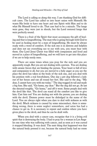 The Lord is calling us along this way. I am thanking God for diffi-
cult cases. The Lord has called us into heart union with Himself; He
wants His bride to have one heart and one Spirit with Him and to do
what He Himself loved to do. That case had to be a miracle. The lungs
were gone, they were just in shreds, but the Lord restored lungs that
were perfectly sound.
There is a fruit of the Spirit that must accompany the gift of heal-
ing and that is longsuffering. The man who is going through with God to
be used in healing must be a man of longsuffering. He must be always
ready with a word of comfort. If the sick one is in distress and helpless
and does not see everything eye to eye with you, you must bear with
them. Our Lord Jesus Christ was filled with compassion and lived and
moved in a place of longsuffering, and we will have to get into this place
if we are to help needy ones.
There are some times when you pray for the sick and you are
apparently rough. But you are not dealing with a person. You are dealing
with satanic forces that are binding the person. Your heart is full of love
and compassion to all, but you are moved to a holy anger as you see the
place the devil has taken in the body of the sick one, and you deal with
his position with a real forcefulness. One day a pet dog followed a lady
out of her house and ran all round her feet. She said to the dog, “My
dear, I cannot have you with me today.” The dog wagged its tail and made
a big fuss. She said, “Go home, my dear.” But the dog did not go. At last
she shouted roughly, “Go home,” and off it went. Some people deal with
the devil like that. The devil can stand all the comfort you like to give
him. Cast him out! You are dealing not with the person, you are dealing
with the devil. Demon power must be dislodged in the name of the
Lord. You are always right when you dare to deal with sickness as with
the devil. Much sickness is caused by some misconduct, there is some-
thing wrong, there is some neglect somewhere, and satan has had a
chance to get in. It is necessary to repent and confess where you have
given place to the devil, and then he can be dealt with.
When you deal with a cancer case, recognize that it is a living evil
spirit that is destroying the body. I had to pray for a woman in Los Ange-
les one time who was suffering with cancer, and as soon as it was cursed
it stopped bleeding. It was dead. The next thing that happened was that
the natural body pressed it out, because the natural body had no room
Healing and Miracles—The Way of God
167
 