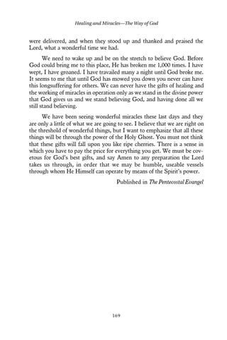 were delivered, and when they stood up and thanked and praised the
Lord, what a wonderful time we had.
We need to wake up and be on the stretch to believe God. Before
God could bring me to this place, He has broken me 1,000 times. I have
wept, I have groaned. I have travailed many a night until God broke me.
It seems to me that until God has mowed you down you never can have
this longsuffering for others. We can never have the gifts of healing and
the working of miracles in operation only as we stand in the divine power
that God gives us and we stand believing God, and having done all we
still stand believing.
We have been seeing wonderful miracles these last days and they
are only a little of what we are going to see. I believe that we are right on
the threshold of wonderful things, but I want to emphasize that all these
things will be through the power of the Holy Ghost. You must not think
that these gifts will fall upon you like ripe cherries. There is a sense in
which you have to pay the price for everything you get. We must be cov-
etous for God’s best gifts, and say Amen to any preparation the Lord
takes us through, in order that we may be humble, useable vessels
through whom He Himself can operate by means of the Spirit’s power.
Published in The Pentecostal Evangel
Healing and Miracles—The Way of God
169
 