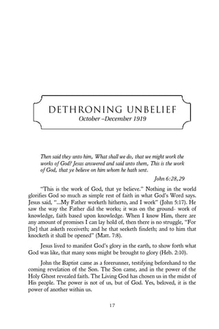 DETHRONING UNBELIEF
October –December 1919
Then said they unto him, What shall we do, that we might work the
works of God? Jesus answered and said unto them, This is the work
of God, that ye believe on him whom he hath sent.
John 6:28,29
“This is the work of God, that ye believe.” Nothing in the world
glorifies God so much as simple rest of faith in what God’s Word says.
Jesus said, “...My Father worketh hitherto, and I work” (John 5:17). He
saw the way the Father did the works; it was on the ground- work of
knowledge, faith based upon knowledge. When I know Him, there are
any amount of promises I can lay hold of, then there is no struggle, “For
[he] that asketh receiveth; and he that seeketh findeth; and to him that
knocketh it shall be opened” (Matt. 7:8).
Jesus lived to manifest God’s glory in the earth, to show forth what
God was like, that many sons might be brought to glory (Heb. 2:10).
John the Baptist came as a forerunner, testifying beforehand to the
coming revelation of the Son. The Son came, and in the power of the
Holy Ghost revealed faith. The Living God has chosen us in the midst of
His people. The power is not of us, but of God. Yes, beloved, it is the
power of another within us.
1 7
 