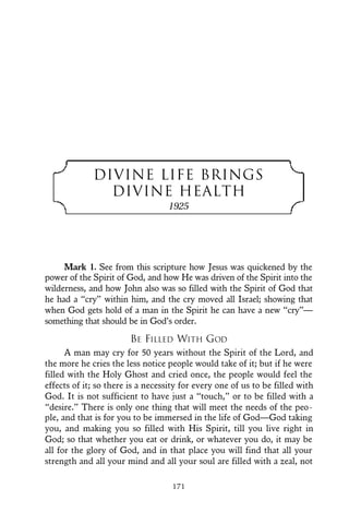DIVINE LIFE BRINGS
DIVINE HEALTH
1925
Mark 1. See from this scripture how Jesus was quickened by the
power of the Spirit of God, and how He was driven of the Spirit into the
wilderness, and how John also was so filled with the Spirit of God that
he had a “cry” within him, and the cry moved all Israel; showing that
when God gets hold of a man in the Spirit he can have a new “cry”—
something that should be in God’s order.
BE FILLED WITH GOD
A man may cry for 50 years without the Spirit of the Lord, and
the more he cries the less notice people would take of it; but if he were
filled with the Holy Ghost and cried once, the people would feel the
effects of it; so there is a necessity for every one of us to be filled with
God. It is not sufficient to have just a “touch,” or to be filled with a
“desire.” There is only one thing that will meet the needs of the peo-
ple, and that is for you to be immersed in the life of God—God taking
you, and making you so filled with His Spirit, till you live right in
God; so that whether you eat or drink, or whatever you do, it may be
all for the glory of God, and in that place you will find that all your
strength and all your mind and all your soul are filled with a zeal, not
171
 