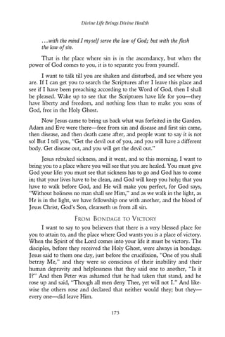 ...with the mind I myself serve the law of God; but with the flesh
the law of sin.
That is the place where sin is in the ascendancy, but when the
power of God comes to you, it is to separate you from yourself.
I want to talk till you are shaken and disturbed, and see where you
are. If I can get you to search the Scriptures after I leave this place and
see if I have been preaching according to the Word of God, then I shall
be pleased. Wake up to see that the Scriptures have life for you—they
have liberty and freedom, and nothing less than to make you sons of
God, free in the Holy Ghost.
Now Jesus came to bring us back what was forfeited in the Garden.
Adam and Eve were there—free from sin and disease and first sin came,
then disease, and then death came after, and people want to say it is not
so! But I tell you, “Get the devil out of you, and you will have a different
body. Get disease out, and you will get the devil out.”
Jesus rebuked sickness, and it went, and so this morning, I want to
bring you to a place where you will see that you are healed. You must give
God your life: you must see that sickness has to go and God has to come
in; that your lives have to be clean, and God will keep you holy; that you
have to walk before God, and He will make you perfect, for God says,
“Without holiness no man shall see Him,” and as we walk in the light, as
He is in the light, we have fellowship one with another, and the blood of
Jesus Christ, God’s Son, cleanseth us from all sin.
FROM BONDAGE TO VICTORY
I want to say to you believers that there is a very blessed place for
you to attain to, and the place where God wants you is a place of victory.
When the Spirit of the Lord comes into your life it must be victory. The
disciples, before they received the Holy Ghost, were always in bondage.
Jesus said to them one day, just before the crucifixion, “One of you shall
betray Me,” and they were so conscious of their inability and their
human depravity and helplessness that they said one to another, “Is it
I?” And then Peter was ashamed that he had taken that stand, and he
rose up and said, “Though all men deny Thee, yet will not I.” And like-
wise the others rose and declared that neither would they; but they—
every one—did leave Him.
Divine Life Brings Divine Health
173
 