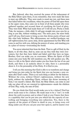 But, beloved, after they received the power of the inducement of
the Holy Ghost upon them, if you remember, they were made like lions
to meet any difficulty. They were made to stand any test, and these men
that failed before the crucifixion, when the power of God fell upon them
in the upper room, they came out in front of all those people who were
gathered together and accused them of crucifying the Lord of glory.
They were bold. What had made them so? I will tell you. Purity is bold.
Take, for instance, a little child. It will gaze straight into your eyes for as
long as you like, without winking once. The more pure, the more bold;
and I tell you, God wants to bring us into that divine purity of heart and
life—that holy boldness. Not officiousness; not swelled-headness; not
self-righteousness; but a pure, holy, divine appointment by One Who will
come in and live with you, defying the powers of satan, and standing you
in a place of victory—overcoming the world.
You never inherited that from the flesh. That is a gift of God, by the
Spirit, to all who obey. And so, none can say they wish they were over-
comers, but that they have failed and failed until they have no hope.
Brother, God can make you an overcomer. When the Spirit of God
comes into your body He will transform you, He will quicken you. Oh,
there is a life in the Spirit which makes you free from the law of sin and
death, and there is an audacity about it—also, there is a personality
about it. It is the personality of the Deity. It is God in you.
I tell you this morning that God is able to so transform and change
and bring you into order by the Spirit that you can become a new cre-
ation after God’s order. There is no such thing as defeat for the believer.
Without the cross, without Christ’s righteousness, without the new
birth, without the indwelling Christ, without this divine incoming of
God, I see myself a failure. But God, the Holy Ghost, can come in and
take our place till we are renewed in righteousness—made the children
of God. Nay, verily, the sons of God.
Do you think that God would make you to be a failure? God has
never made man to be a failure. He made man to be a “son”; to walk
about the earth in power; and so when I look at you I know that there
is a capability that can be put into you which has the capacity of con-
trolling and bringing everything into subjection. Yes, there is the
capacity of the power of Christ to dwell in you, to bring every evil
thing under you till you can put your feet upon it, and be master over
SMITH WIGGLESWORTH ON PRAYER, POWER AND MIRACLES
174
 