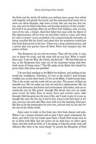 the flesh and the devil; till within you nothing rises except that which
will magnify and glorify the Lord; and this morning God wants me to
show you these disciples, who were so frail, like you and me, that we,
too, may now be filled with God, and become pioneers of this wonder-
ful truth I am preaching. Here we see Peter frail, helpless, and, at every
turn of the tide, a failure. And God filled that man with the Spirit of
His righteousness, till he went up and down, bold as a lion, and when
he came to death—even crucifixion—he counted himself unworthy of
being crucified like his Lord, and asked that his murderers would put
him head downward on the tree. There was a deep submissiveness, and
a power that was greater than all flesh. Peter had changed into the
power of God.
The Scriptures do not tell two stories. They tell the truth. I want
you to know the truth, and the truth will set you free. What is truth?
Jesus said, “I am the Way, the Truth, and the Life.” “He that believeth on
me, as the Scriptures have said, out of his innermost being shall flow
forth rivers of living water.” This He spake of the Spirit that should be
given them after Jesus was glorified.
I do not find anything in the Bible but holiness, and nothing in the
world but worldliness. Therefore, if I live in the world I shall become
worldly; but, on the other hand, if I live in the Bible, I shall become holy.
This is the truth, and the truth will set you free. The power of God can
remodel you. He can make you hate sin and love righteousness. He can
take away bitterness and hatred and covetousness and malice, and can so
consecrate you by His power, through His blood, that you are made
pure—every bit holy. Pure in mind, heart and actions—pure right
through. God has given me the way of life, and I want to give it to you, as
though this were the last day I had to live. Jesus is the best there is for
you, and you can each take Him away with you this morning. God gave
His Son to be the propitiation for your sins, and not only so, but also for
the sins of the whole world.
Jesus came to make us free from sin—free from disease and pain.
When I see a person diseased and in pain I have great compassion for
them, and when I lay my hands upon them, I know God means men to
be so filled with Him that the power of sin shall have no effect upon
them, and they shall go forth, as I am doing, to help the needy, sick, and
afflicted. But what is the main thing? To preach the Kingdom of God
Divine Life Brings Divine Health
175
 