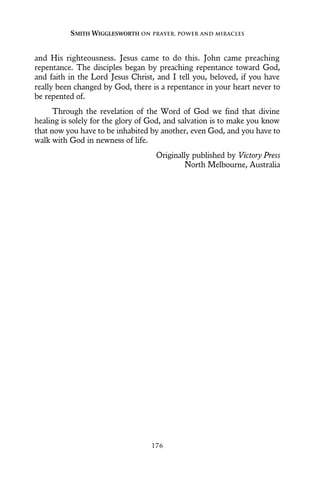 and His righteousness. Jesus came to do this. John came preaching
repentance. The disciples began by preaching repentance toward God,
and faith in the Lord Jesus Christ, and I tell you, beloved, if you have
really been changed by God, there is a repentance in your heart never to
be repented of.
Through the revelation of the Word of God we find that divine
healing is solely for the glory of God, and salvation is to make you know
that now you have to be inhabited by another, even God, and you have to
walk with God in newness of life.
Originally published by Victory Press
North Melbourne, Australia
SMITH WIGGLESWORTH ON PRAYER, POWER AND MIRACLES
176
 