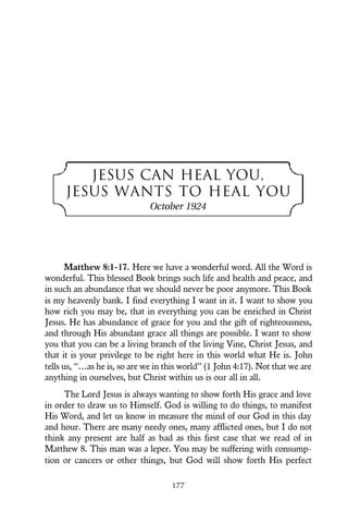 JESUS CAN HEAL YOU,
JESUS WANTS TO HEAL YOU
October 1924
Matthew 8:1-17. Here we have a wonderful word. All the Word is
wonderful. This blessed Book brings such life and health and peace, and
in such an abundance that we should never be poor anymore. This Book
is my heavenly bank. I find everything I want in it. I want to show you
how rich you may be, that in everything you can be enriched in Christ
Jesus. He has abundance of grace for you and the gift of righteousness,
and through His abundant grace all things are possible. I want to show
you that you can be a living branch of the living Vine, Christ Jesus, and
that it is your privilege to be right here in this world what He is. John
tells us, “…as he is, so are we in this world” (1 John 4:17). Not that we are
anything in ourselves, but Christ within us is our all in all.
The Lord Jesus is always wanting to show forth His grace and love
in order to draw us to Himself. God is willing to do things, to manifest
His Word, and let us know in measure the mind of our God in this day
and hour. There are many needy ones, many afflicted ones, but I do not
think any present are half as bad as this first case that we read of in
Matthew 8. This man was a leper. You may be suffering with consump-
tion or cancers or other things, but God will show forth His perfect
177
 