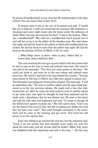 by means of handkerchiefs as you read that He healed people in the days
of Paul. You can read of this in Acts 19:12.
A woman came to me in the city of Liverpool and said, “I would
like you to help me. I wish you would join me in prayer. My husband is a
drunkard and every night comes into the home under the influence of
drink. Won’t you join me in prayer for him?” I said to the woman, “Have
you a handkerchief?” She took out a handkerchief and I prayed over it
and told her to lay it on the pillow of the drunken man. He came home
that night and laid his head on the pillow in which this handkerchief was
tucked. He laid his head on more than the pillow that night. He laid his
head on the promise of God. In Mark 11:24, we read:
…What things soever ye desire, when ye pray, believe that ye
receive them, and ye shall have them.
The next morning the man got up and called at the first saloon that
he had to pass on his way to work and ordered some beer. He tasted it
and said to the bartender, “You have put some poison in this beer.” He
could not drink it, and went on to the next saloon and ordered some
more beer. He tasted it and said to the man behind the counter, “You put
some poison in this beer; I believe you folks have agreed to poison me.”
The bartender was indignant at being thus charged. The man said, “I will
go somewhere else.” He went to another saloon and the same thing hap-
pened as in the two previous saloons. He made such a fuss that they
turned him out. After he came out from work he went to another saloon
to get some beer, and again he thought he had been poisoned and he
made such a disturbance that he was thrown out. He went to his home
and told his wife what had happened and said, “It seems as though all
the fellows have agreed to poison me.” His wife said to him, “Can’t you
see the hand of the Lord in this, that He is making you dislike the stuff
that has been your ruin?” This word brought conviction to the man’s
heart and he came to the meeting and got saved. The Lord has still
power to set the captives free.
Jesus was willing to go and heal the sick one, but the centurion said,
“Lord, I am not worthy that thou shouldst come under my roof: but
speak the word only, and my servant shall be healed” (Matt. 8:8). Jesus
was delighted with this expression and said to the man, “...Go thy way;
Jesus Can Heal You, Jesus Wants to Heal You
179
 