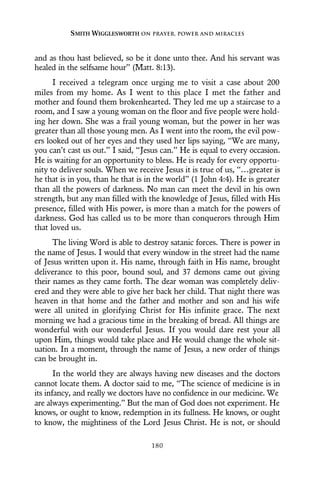 and as thou hast believed, so be it done unto thee. And his servant was
healed in the selfsame hour” (Matt. 8:13).
I received a telegram once urging me to visit a case about 200
miles from my home. As I went to this place I met the father and
mother and found them brokenhearted. They led me up a staircase to a
room, and I saw a young woman on the floor and five people were hold-
ing her down. She was a frail young woman, but the power in her was
greater than all those young men. As I went into the room, the evil pow-
ers looked out of her eyes and they used her lips saying, “We are many,
you can’t cast us out.” I said, “Jesus can.” He is equal to every occasion.
He is waiting for an opportunity to bless. He is ready for every opportu-
nity to deliver souls. When we receive Jesus it is true of us, “…greater is
he that is in you, than he that is in the world” (1 John 4:4). He is greater
than all the powers of darkness. No man can meet the devil in his own
strength, but any man filled with the knowledge of Jesus, filled with His
presence, filled with His power, is more than a match for the powers of
darkness. God has called us to be more than conquerors through Him
that loved us.
The living Word is able to destroy satanic forces. There is power in
the name of Jesus. I would that every window in the street had the name
of Jesus written upon it. His name, through faith in His name, brought
deliverance to this poor, bound soul, and 37 demons came out giving
their names as they came forth. The dear woman was completely deliv-
ered and they were able to give her back her child. That night there was
heaven in that home and the father and mother and son and his wife
were all united in glorifying Christ for His infinite grace. The next
morning we had a gracious time in the breaking of bread. All things are
wonderful with our wonderful Jesus. If you would dare rest your all
upon Him, things would take place and He would change the whole sit-
uation. In a moment, through the name of Jesus, a new order of things
can be brought in.
In the world they are always having new diseases and the doctors
cannot locate them. A doctor said to me, “The science of medicine is in
its infancy, and really we doctors have no confidence in our medicine. We
are always experimenting.” But the man of God does not experiment. He
knows, or ought to know, redemption in its fullness. He knows, or ought
to know, the mightiness of the Lord Jesus Christ. He is not, or should
SMITH WIGGLESWORTH ON PRAYER, POWER AND MIRACLES
180
 