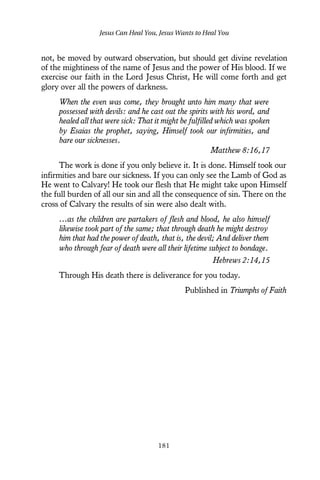 not, be moved by outward observation, but should get divine revelation
of the mightiness of the name of Jesus and the power of His blood. If we
exercise our faith in the Lord Jesus Christ, He will come forth and get
glory over all the powers of darkness.
When the even was come, they brought unto him many that were
possessed with devils: and he cast out the spirits with his word, and
healed all that were sick: That it might be fulfilled which was spoken
by Esaias the prophet, saying, Himself took our infirmities, and
bare our sicknesses.
Matthew 8:16,17
The work is done if you only believe it. It is done. Himself took our
infirmities and bare our sickness. If you can only see the Lamb of God as
He went to Calvary! He took our flesh that He might take upon Himself
the full burden of all our sin and all the consequence of sin. There on the
cross of Calvary the results of sin were also dealt with.
…as the children are partakers of flesh and blood, he also himself
likewise took part of the same; that through death he might destroy
him that had the power of death, that is, the devil; And deliver them
who through fear of death were all their lifetime subject to bondage.
Hebrews 2:14,15
Through His death there is deliverance for you today.
Published in Triumphs of Faith
Jesus Can Heal You, Jesus Wants to Heal You
181
 