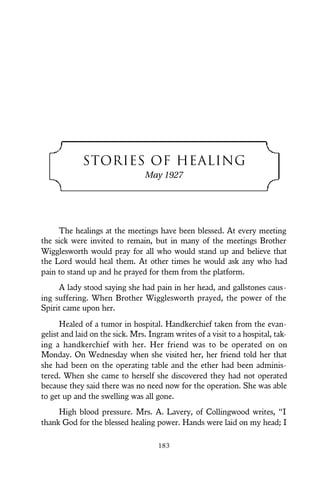 STORIES OF HEALING
May 1927
The healings at the meetings have been blessed. At every meeting
the sick were invited to remain, but in many of the meetings Brother
Wigglesworth would pray for all who would stand up and believe that
the Lord would heal them. At other times he would ask any who had
pain to stand up and he prayed for them from the platform.
A lady stood saying she had pain in her head, and gallstones caus-
ing suffering. When Brother Wigglesworth prayed, the power of the
Spirit came upon her.
Healed of a tumor in hospital. Handkerchief taken from the evan-
gelist and laid on the sick. Mrs. Ingram writes of a visit to a hospital, tak-
ing a handkerchief with her. Her friend was to be operated on on
Monday. On Wednesday when she visited her, her friend told her that
she had been on the operating table and the ether had been adminis-
tered. When she came to herself she discovered they had not operated
because they said there was no need now for the operation. She was able
to get up and the swelling was all gone.
High blood pressure. Mrs. A. Lavery, of Collingwood writes, “I
thank God for the blessed healing power. Hands were laid on my head; I
183
 
