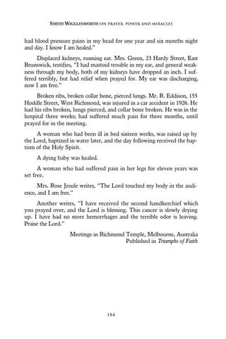 had blood pressure pains in my head for one year and six months night
and day. I know I am healed.”
Displaced kidneys, running ear. Mrs. Green, 23 Hardy Street, East
Brunswick, testifies, “I had mastoid trouble in my ear, and general weak-
ness through my body, both of my kidneys have dropped an inch. I suf-
fered terribly, but had relief when prayed for. My ear was discharging,
now I am free.”
Broken ribs, broken collar bone, pierced lungs. Mr. R. Eddison, 155
Hoddle Street, West Richmond, was injured in a car accident in 1926. He
had his ribs broken, lungs pierced, and collar bone broken. He was in the
hospital three weeks; had suffered much pain for three months, until
prayed for in the meeting.
A woman who had been ill in bed sixteen weeks, was raised up by
the Lord, baptized in water later, and the day following received the bap-
tism of the Holy Spirit.
A dying baby was healed.
A woman who had suffered pain in her legs for eleven years was
set free.
Mrs. Rose Jesule writes, “The Lord touched my body in the audi-
ence, and I am free.”
Another writes, “I have received the second handkerchief which
you prayed over, and the Lord is blessing. This cancer is slowly drying
up. I have had no more hemorrhages and the terrible odor is leaving.
Praise the Lord.”
Meetings in Richmond Temple, Melbourne, Australia
Published in Triumphs of Faith
SMITH WIGGLESWORTH ON PRAYER, POWER AND MIRACLES
184
 