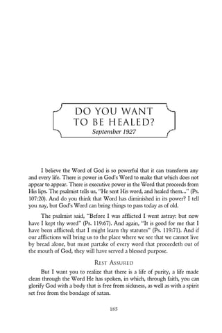 DO YOU WANT
TO BE HEALED?
September 1927
I believe the Word of God is so powerful that it can transform any
and every life. There is power in God’s Word to make that which does not
appear to appear. There is executive power in the Word that proceeds from
His lips. The psalmist tells us, “He sent His word, and healed them...” (Ps.
107:20). And do you think that Word has diminished in its power? I tell
you nay, but God’s Word can bring things to pass today as of old.
The psalmist said, “Before I was afflicted I went astray: but now
have I kept thy word” (Ps. 119:67). And again, “It is good for me that I
have been afflicted; that I might learn thy statutes” (Ps. 119:71). And if
our afflictions will bring us to the place where we see that we cannot live
by bread alone, but must partake of every word that proceedeth out of
the mouth of God, they will have served a blessed purpose.
REST ASSURED
But I want you to realize that there is a life of purity, a life made
clean through the Word He has spoken, in which, through faith, you can
glorify God with a body that is free from sickness, as well as with a spirit
set free from the bondage of satan.
185
 