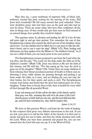 Here they lay, a great multitude of impotent folk, of blind, halt,
withered, around that pool, waiting for the moving of the water. Did
Jesus heal everybody? He left many around that pool unhealed. There
were doubtless many who had their eyes on the pool and who had no
eyes for Jesus. There are many today who have their confidence all the
time in things seen. If they would only get their eyes on God instead of
on natural things, how quickly they would be helped.
The question arises: Is salvation and healing for all? It is for all who
will press right in and get their portion. You remember the case of that
Syrophenician woman who wanted the devil cast out of her daughter. Jesus
said to her, “Let the children first be filled: for it is not meet to take the chil-
dren’s bread, and to cast it unto the dogs” (Mark 7:27). Note, healing and
deliverance are here spoken of by the Master as “the children’s bread;” so, if
you are a child of God, you can surely press in for your portion.
The Syrophenician woman purposed to get from the Lord what she
was after, and she said, “Yes, Lord: yet the dogs under the table eat of the
children’s crumbs” (Mark 7:28). Jesus was stirred as He saw the faith of
this woman, and He told her, “For this saying go thy way; the devil is
gone out of thy daughter” (Mark 7:29). Today there are many children of
God refusing their blood-purchased portion of health in Christ and are
throwing it away, while sinners are pressing through and picking it up
from under the table, as it were, and are finding the cure not only for
their bodies, but for their spirits and souls as well. The Syrophenician
woman went home and found that the devil had indeed gone out of her
daughter. Today there is bread, there is life, there is health for every child
of God through His all-powerful Word.
Is any sick among you? let him call for the elders of the church; and let
them pray over him, anointing him with oil in the name of the Lord:
And the prayer of faith shall save the sick, and the Lord shall raise him
up; and if he have committed sins, they shall be forgiven him.
James 5:14,15
We have in this precious Word a real basis for the truth of healing.
In this scripture God gives very definite instructions to the sick. If you
are sick, your part is to call for the elders of the church; it is their part to
anoint and pray for you in faith, and then the whole situation rests with
the Lord. When you have been anointed and prayed for, you can rest
assured that the Lord will raise you up. It is the Word of God.
SMITH WIGGLESWORTH ON PRAYER, POWER AND MIRACLES
186
 