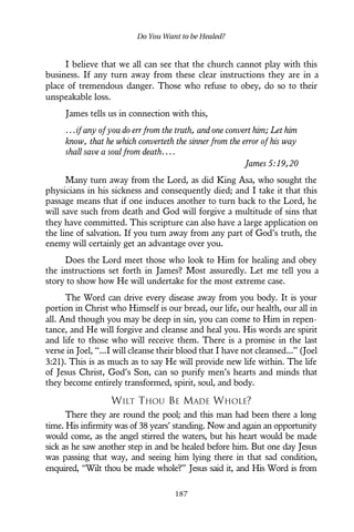 I believe that we all can see that the church cannot play with this
business. If any turn away from these clear instructions they are in a
place of tremendous danger. Those who refuse to obey, do so to their
unspeakable loss.
James tells us in connection with this,
...if any of you do err from the truth, and one convert him; Let him
know, that he which converteth the sinner from the error of his way
shall save a soul from death....
James 5:19,20
Many turn away from the Lord, as did King Asa, who sought the
physicians in his sickness and consequently died; and I take it that this
passage means that if one induces another to turn back to the Lord, he
will save such from death and God will forgive a multitude of sins that
they have committed. This scripture can also have a large application on
the line of salvation. If you turn away from any part of God’s truth, the
enemy will certainly get an advantage over you.
Does the Lord meet those who look to Him for healing and obey
the instructions set forth in James? Most assuredly. Let me tell you a
story to show how He will undertake for the most extreme case.
The Word can drive every disease away from you body. It is your
portion in Christ who Himself is our bread, our life, our health, our all in
all. And though you may be deep in sin, you can come to Him in repen-
tance, and He will forgive and cleanse and heal you. His words are spirit
and life to those who will receive them. There is a promise in the last
verse in Joel, “...I will cleanse their blood that I have not cleansed...” (Joel
3:21). This is as much as to say He will provide new life within. The life
of Jesus Christ, God’s Son, can so purify men’s hearts and minds that
they become entirely transformed, spirit, soul, and body.
WILT THOU BE MADE WHOLE?
There they are round the pool; and this man had been there a long
time. His infirmity was of 38 years’ standing. Now and again an opportunity
would come, as the angel stirred the waters, but his heart would be made
sick as he saw another step in and be healed before him. But one day Jesus
was passing that way, and seeing him lying there in that sad condition,
enquired, “Wilt thou be made whole?” Jesus said it, and His Word is from
Do You Want to be Healed?
187
 