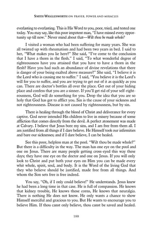 everlasting to everlasting. This is His Word to you, poor, tried, and tested one
today. You may say, like this poor impotent man, “I have missed every oppor-
tunity up till now.” Never mind about that—Wilt thou be made whole?
I visited a woman who had been suffering for many years. She was
all twisted up with rheumatism and had been two years in bed. I said to
her, “What makes you lie here?” She said, “I’ve come to the conclusion
that I have a thorn in the flesh.” I said, “To what wonderful degree of
righteousness have you attained that you have to have a thorn in the
flesh? Have you had such an abundance of divine revelations that there
is danger of your being exalted above measure?” She said, “I believe it is
the Lord who is causing me to suffer.” I said, “You believe it is the Lord’s
will for you to suffer, and you are trying to get out of it as quickly as you
can. There are doctor’s bottles all over the place. Get out of your hiding
place and confess that you are a sinner. If you’ll get rid of your self-right-
eousness, God will do something for you. Drop the idea that you are so
holy that God has got to afflict you. Sin is the cause of your sickness and
not righteousness. Disease is not caused by righteousness, but by sin.
There is healing through the blood of Christ and deliverance for every
captive. God never intended His children to live in misery because of some
affliction that comes directly from the devil. A perfect atonement was made
at Calvary. I believe that Jesus bore my sins, and I am free from them all. I
am justified from all things if I dare believe. He Himself took our infirmities
and bare our sicknesses; and if I dare believe, I can be healed.
See this poor, helpless man at the pool. “Wilt thou be made whole?”
But there is a difficulty in the way. The man has one eye on the pool and
one on Jesus. There are many people getting cross-eyed this way these
days; they have one eye on the doctor and one on Jesus. If you will only
look to Christ and put both your eyes on Him you can be made every
whit whole, spirit, soul, and body. It is the Word of the living God that
they who believe should be justified, made free from all things. And
whom the Son sets free is free indeed.
You say, “Oh, if I only could believe!” He understands. Jesus knew
he had been a long time in that case. He is full of compassion. He knows
that kidney trouble, He knows those corns, He knows that neuralgia.
There is nothing He does not know. He only wants a chance to show
Himself merciful and gracious to you. But He wants to encourage you to
believe Him. If thou canst only believe, thou canst be saved and healed.
SMITH WIGGLESWORTH ON PRAYER, POWER AND MIRACLES
188
 