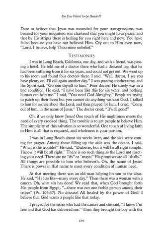 Dare to believe that Jesus was wounded for your transgressions, was
bruised for your iniquities, was chastised that you might have peace, and
that by His stripes there is healing for you right here and now. You have
failed because you have not believed Him. Cry out to Him even now,
“Lord, I believe, help Thou mine unbelief.”
TESTIMONIES
I was in Long Beach, California, one day, and with a friend, was pass-
ing a hotel. He told me of a doctor there who had a diseased leg; that he
had been suffering from it for six years, and could not get out. We went up
to his room and found four doctors there. I said, “Well, doctor, I see you
have plenty on, I’ll call again another day.” I was passing another time, and
the Spirit said, “Go join thyself to him.” Poor doctor! He surely was in a
bad condition. He said, “I have been like this for six years, and nothing
human can help me.” I said, “You need God Almighty.” People are trying
to patch up their lives; but you cannot do anything without God. I talked
to him for awhile about the Lord, and then prayed for him. I cried, “Come
out of him, in the name of Jesus.” The doctor cried, “It’s all gone!”
Oh, if we only knew Jesus! One touch of His mightiness meets the
need of every crooked thing. The trouble is to get people to believe Him.
The simplicity of this salvation is so wonderful. One touch of living faith
in Him is all that is required, and wholeness is your portion.
I was in Long Beach about six weeks later, and the sick were com-
ing for prayer. Among those filling up the aisle was the doctor. I said,
“What is the trouble?” He said, “Diabetes, but it will be all right tonight.
I know it will be all right.” There is no such thing as the Lord not meet-
ing your need. There are no “ifs” or “mays;” His promises are all “shalls.”
All things are possible to him who believeth. Oh, the name of Jesus!
There is power in that name to meet every condition of human need.
At that meeting there was an old man helping his son to the altar.
He said, “He has fits—many every day.” Then there was a woman with a
cancer. Oh, what sin has done! We read that, when God brought forth
His people from Egypt, “...there was not one feeble person among their
tribes” (Ps. 105:37). No disease! All healed by the power of God! I
believe that God wants a people like that today.
I prayed for the sister who had the cancer and she said, “I know I’m
free and that God has delivered me.” Then they brought the boy with the
Do You Want to be Healed?
189
 